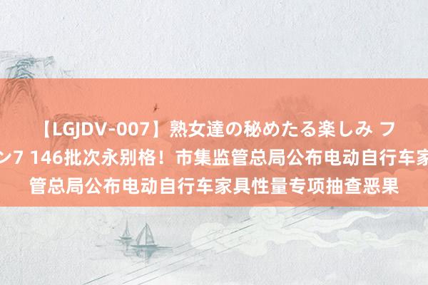 【LGJDV-007】熟女達の秘めたる楽しみ フィーリングレズビアン7 146批次永别格！市集监管总局公布电动自行车家具性量专项抽查恶果