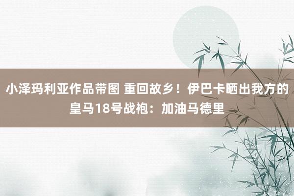 小泽玛利亚作品带图 重回故乡！伊巴卡晒出我方的皇马18号战袍：加油马德里