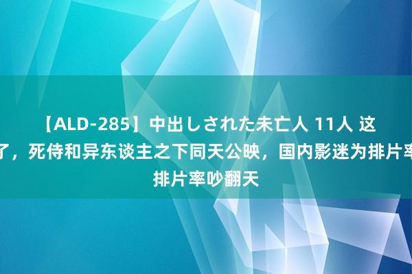 【ALD-285】中出しされた未亡人 11人 这下闹大了，死侍和异东谈主之下同天公映，国内影迷为排片率吵翻天