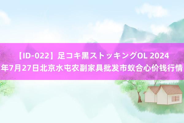 【ID-022】足コキ黒ストッキングOL 2024年7月27日北京水屯农副家具批发市蚁合心价钱行情