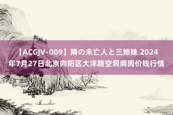 【ACGJV-009】隣の未亡人と三姉妹 2024年7月27日北京向阳区大洋路空洞阛阓价钱行情