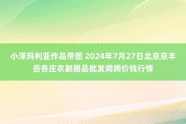 小泽玛利亚作品带图 2024年7月27日北京京丰岳各庄农副居品批发阛阓价钱行情