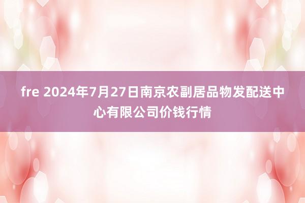 fre 2024年7月27日南京农副居品物发配送中心有限公司价钱行情