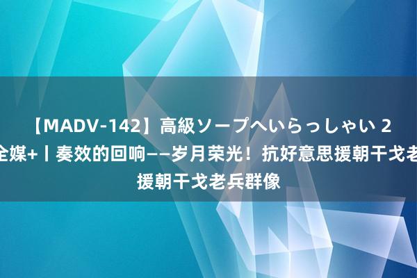 【MADV-142】高級ソープへいらっしゃい 25 新华全媒+丨奏效的回响——岁月荣光！抗好意思援朝干戈老兵群像