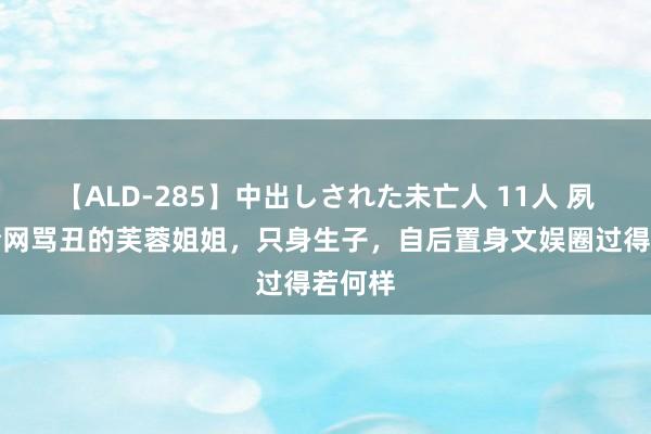 【ALD-285】中出しされた未亡人 11人 夙昔被全网骂丑的芙蓉姐姐，只身生子，自后置身文娱圈过得若何样