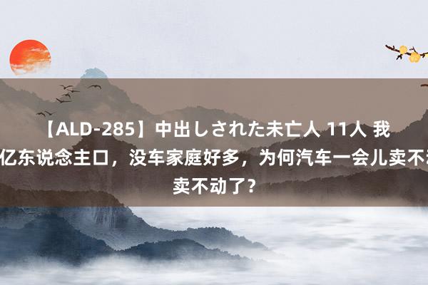 【ALD-285】中出しされた未亡人 11人 我国14亿东说念主口，没车家庭好多，为何汽车一会儿卖不动了？