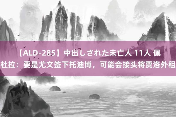 【ALD-285】中出しされた未亡人 11人 佩杜拉：要是尤文签下托迪博，可能会接头将贾洛外租