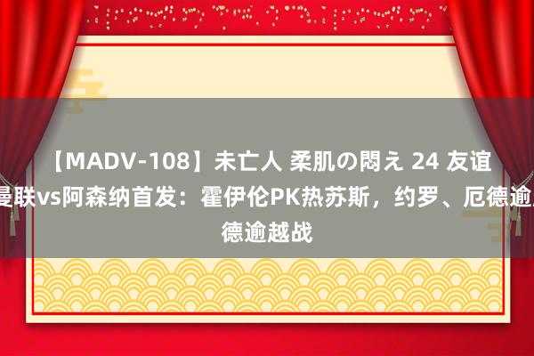 【MADV-108】未亡人 柔肌の悶え 24 友谊赛-曼联vs阿森纳首发：霍伊伦PK热苏斯，约罗、厄德逾越战