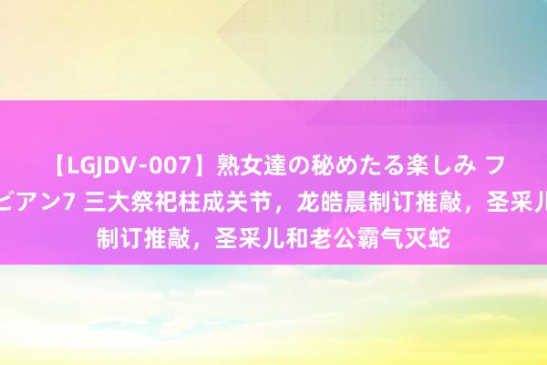 【LGJDV-007】熟女達の秘めたる楽しみ フィーリングレズビアン7 三大祭祀柱成关节，龙皓晨制订推敲，圣采儿和老公霸气灭蛇