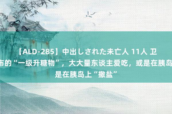 【ALD-285】中出しされた未亡人 11人 卫生组织公布的“一级升糖物”，大大量东谈主爱吃，或是在胰岛上“撒盐”