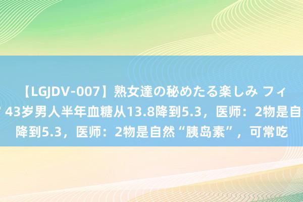 【LGJDV-007】熟女達の秘めたる楽しみ フィーリングレズビアン7 43岁男人半年血糖从13.8降到5.3，医师：2物是自然“胰岛素”，可常吃