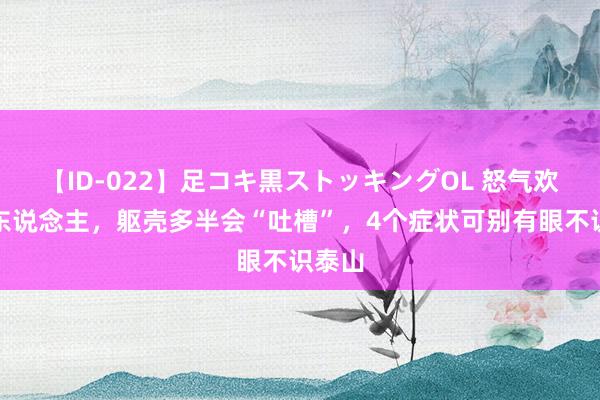 【ID-022】足コキ黒ストッキングOL 怒气欢喜的东说念主，躯壳多半会“吐槽”，4个症状可别有眼不识泰山