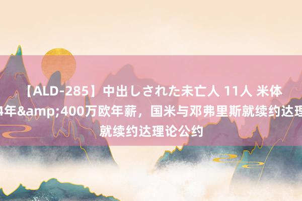 【ALD-285】中出しされた未亡人 11人 米体：为期4年&400万欧年薪，国米与邓弗里斯就续约达理论公约