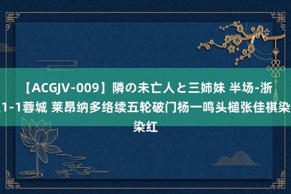 【ACGJV-009】隣の未亡人と三姉妹 半场-浙江1-1蓉城 莱昂纳多络续五轮破门杨一鸣头槌张佳祺染红