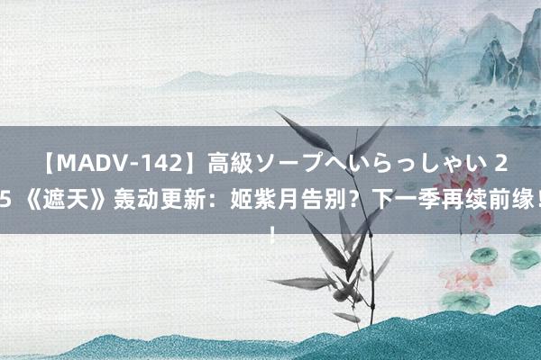 【MADV-142】高級ソープへいらっしゃい 25 《遮天》轰动更新：姬紫月告别？下一季再续前缘！