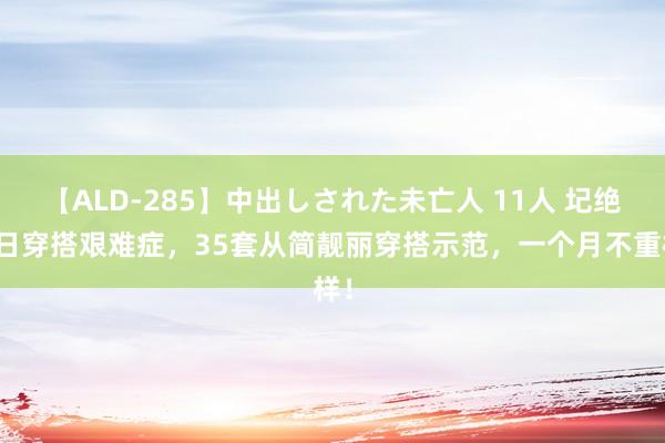 【ALD-285】中出しされた未亡人 11人 圮绝逐日穿搭艰难症，35套从简靓丽穿搭示范，一个月不重样！