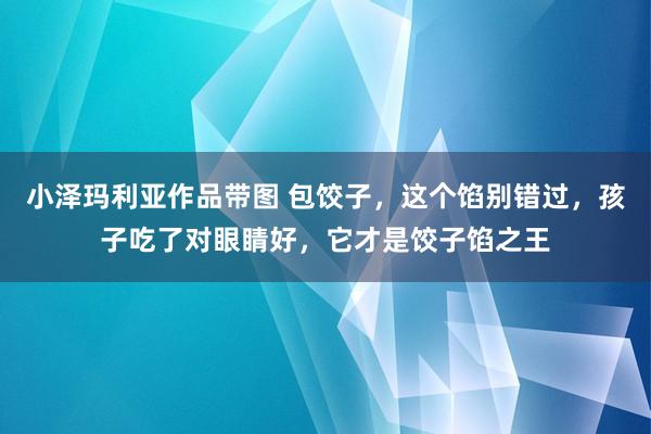 小泽玛利亚作品带图 包饺子，这个馅别错过，孩子吃了对眼睛好，它才是饺子馅之王