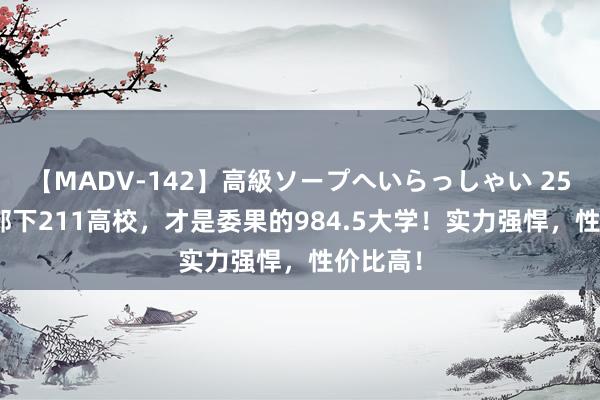 【MADV-142】高級ソープへいらっしゃい 25 这5所部下211高校，才是委果的984.5大学！实力强悍，性价比高！