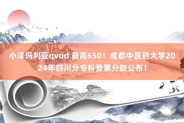 小泽玛利亚qvod 最高650！成都中医药大学2024年四川分专科登第分数公布！