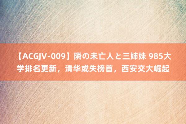 【ACGJV-009】隣の未亡人と三姉妹 985大学排名更新，清华或失榜首，西安交大崛起