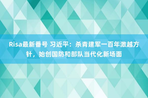 Risa最新番号 习近平：杀青建军一百年激越方针，始创国防和部队当代化新场面