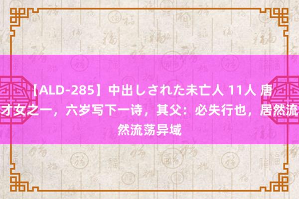 【ALD-285】中出しされた未亡人 11人 唐代四大才女之一，六岁写下一诗，其父：必失行也，居然流荡异域