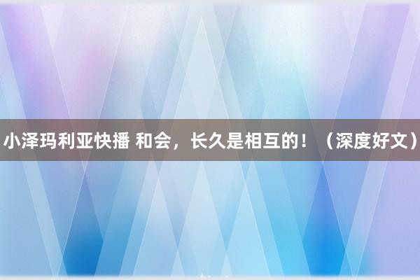 小泽玛利亚快播 和会，长久是相互的！（深度好文）