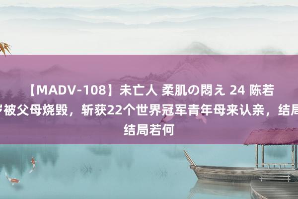 【MADV-108】未亡人 柔肌の悶え 24 陈若琳3岁被父母烧毁，斩获22个世界冠军青年母来认亲，结局若何