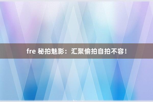 fre 秘拍魅影：汇聚偷拍自拍不容！