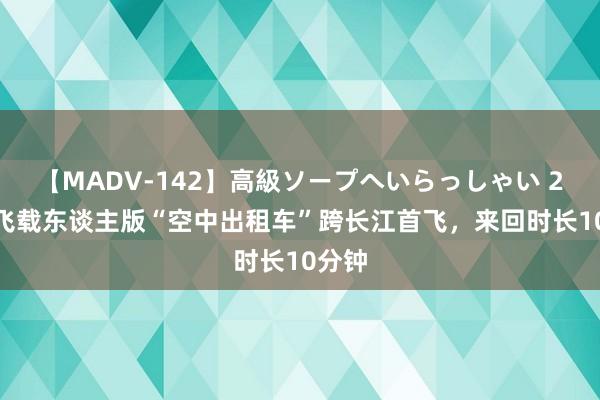 【MADV-142】高級ソープへいらっしゃい 25 峰飞载东谈主版“空中出租车”跨长江首飞，来回时长10分钟