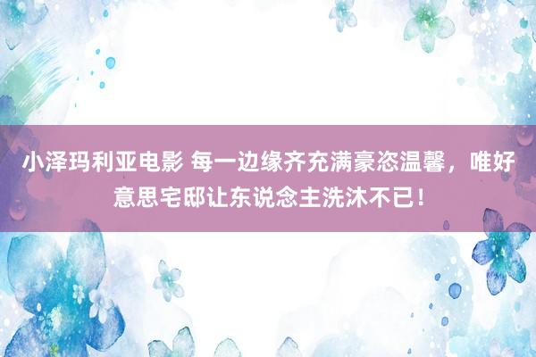 小泽玛利亚电影 每一边缘齐充满豪恣温馨，唯好意思宅邸让东说念主洗沐不已！