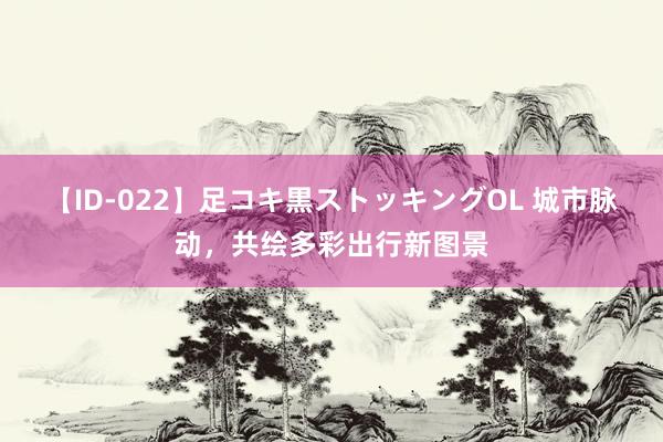 【ID-022】足コキ黒ストッキングOL 城市脉动，共绘多彩出行新图景