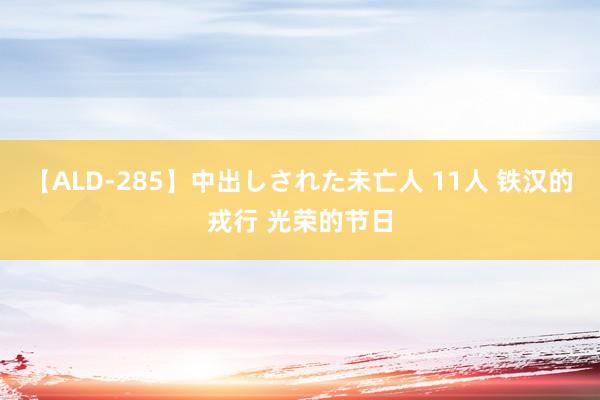 【ALD-285】中出しされた未亡人 11人 铁汉的戎行 光荣的节日