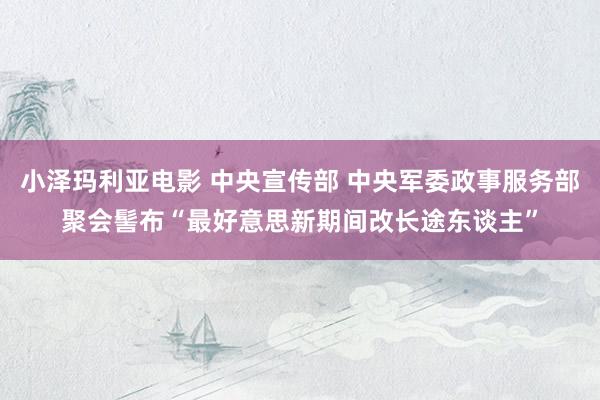 小泽玛利亚电影 中央宣传部 中央军委政事服务部聚会髻布“最好意思新期间改长途东谈主”