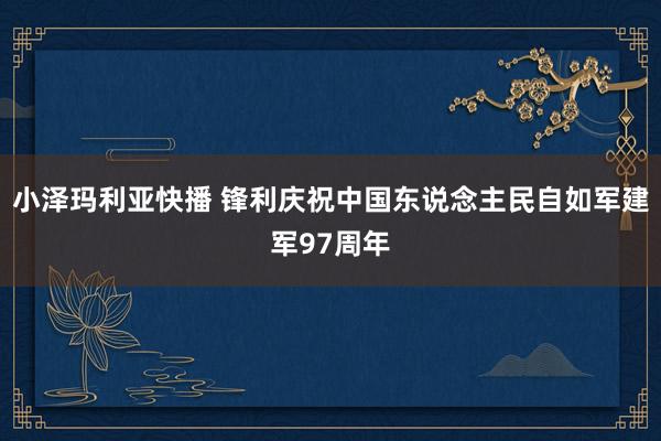 小泽玛利亚快播 锋利庆祝中国东说念主民自如军建军97周年