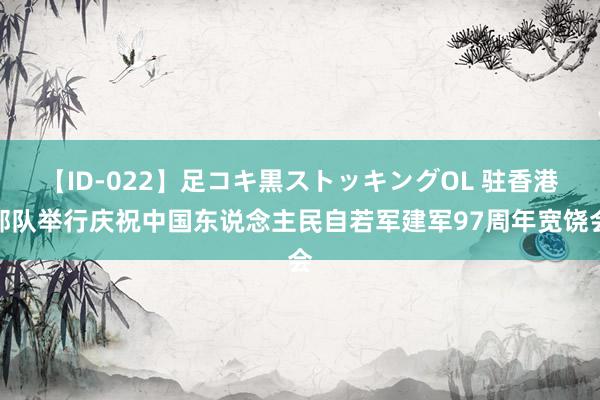 【ID-022】足コキ黒ストッキングOL 驻香港部队举行庆祝中国东说念主民自若军建军97周年宽饶会