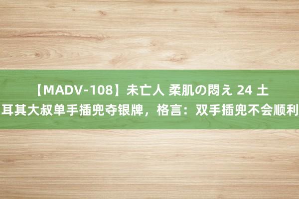 【MADV-108】未亡人 柔肌の悶え 24 土耳其大叔单手插兜夺银牌，格言：双手插兜不会顺利