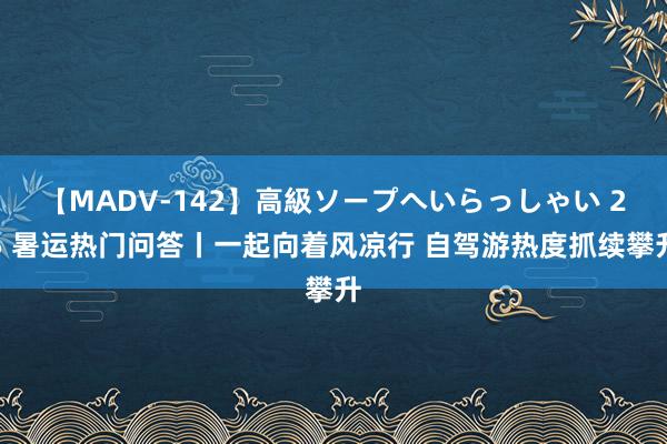 【MADV-142】高級ソープへいらっしゃい 25 暑运热门问答丨一起向着风凉行 自驾游热度抓续攀升