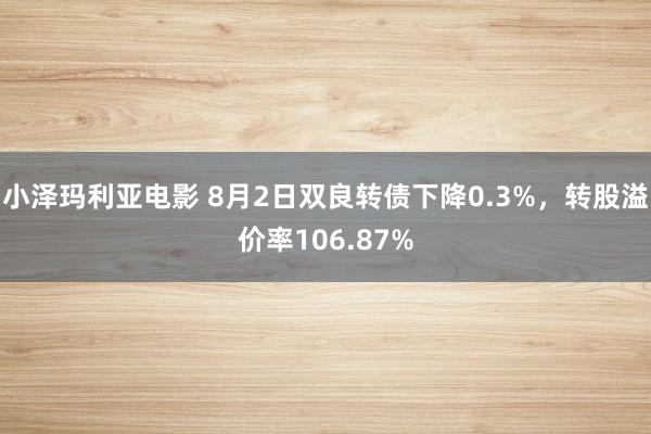 小泽玛利亚电影 8月2日双良转债下降0.3%，转股溢价率106.87%