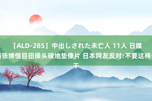 【ALD-285】中出しされた未亡人 11人 日媒晒张博恒目田操头碰地垫像片 日本网友反对:不要这样干