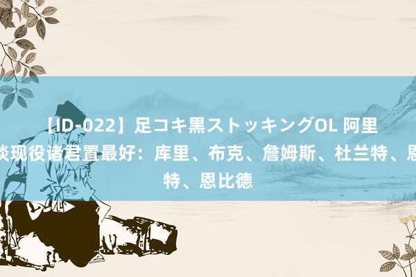 【ID-022】足コキ黒ストッキングOL 阿里纳斯谈现役诸君置最好：库里、布克、詹姆斯、杜兰特、恩比德