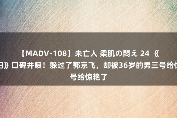 【MADV-108】未亡人 柔肌の悶え 24 《小夫妇》口碑井喷！躲过了郭京飞，却被36岁的男三号给惊艳了