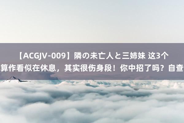 【ACGJV-009】隣の未亡人と三姉妹 这3个算作看似在休息，其实很伤身段！你中招了吗？自查