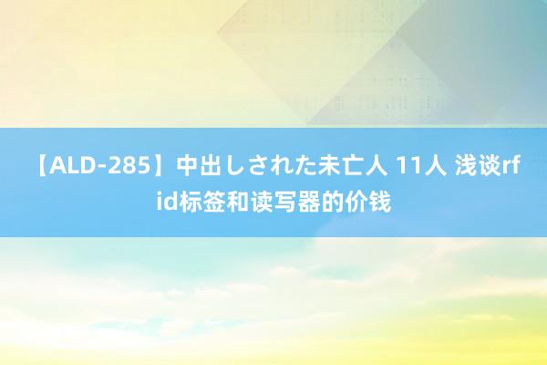 【ALD-285】中出しされた未亡人 11人 浅谈rfid标签和读写器的价钱