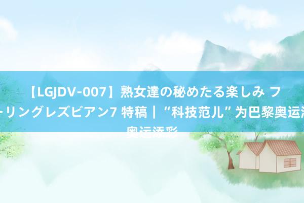 【LGJDV-007】熟女達の秘めたる楽しみ フィーリングレズビアン7 特稿｜“科技范儿”为巴黎奥运添彩