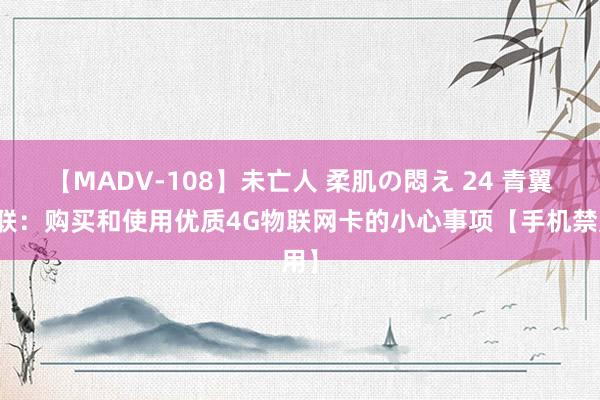 【MADV-108】未亡人 柔肌の悶え 24 青翼物联：购买和使用优质4G物联网卡的小心事项【手机禁用】