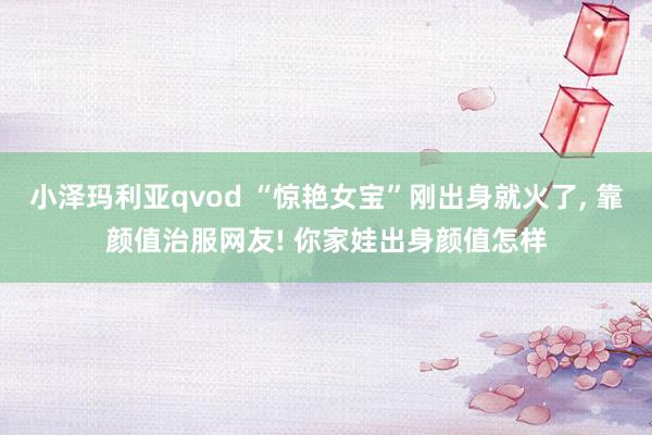 小泽玛利亚qvod “惊艳女宝”刚出身就火了， 靠颜值治服网友! 你家娃出身颜值怎样