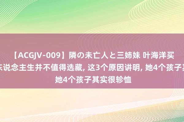 【ACGJV-009】隣の未亡人と三姉妹 叶海洋买精生子的东说念主生并不值得选藏， 这3个原因讲明， 她4个孩子其实很轸恤