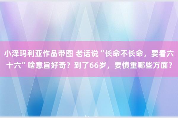 小泽玛利亚作品带图 老话说“长命不长命，要看六十六”啥意旨好奇？到了66岁，要慎重哪些方面？