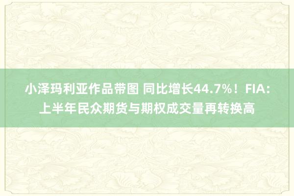 小泽玛利亚作品带图 同比增长44.7%！FIA：上半年民众期货与期权成交量再转换高